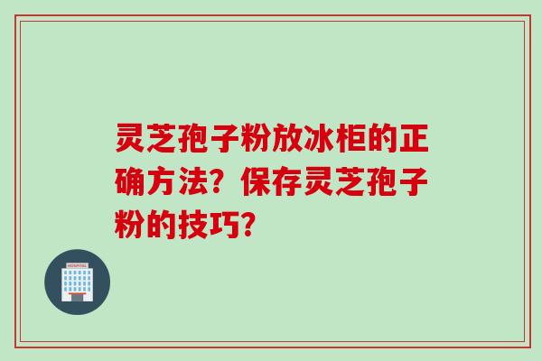 灵芝孢子粉放冰柜的正确方法？保存灵芝孢子粉的技巧？