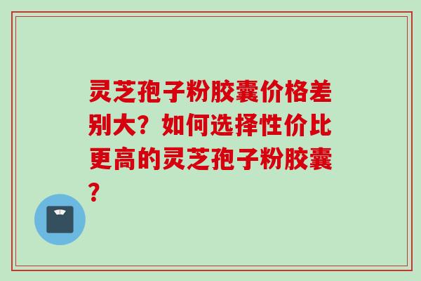 灵芝孢子粉胶囊价格差别大？如何选择性价比更高的灵芝孢子粉胶囊？
