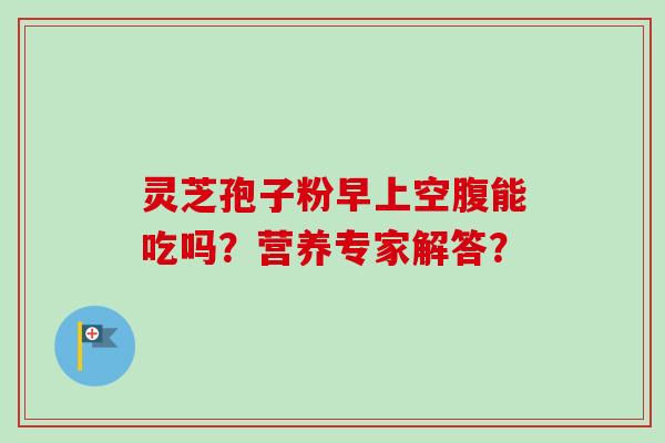 灵芝孢子粉早上空腹能吃吗？营养专家解答？