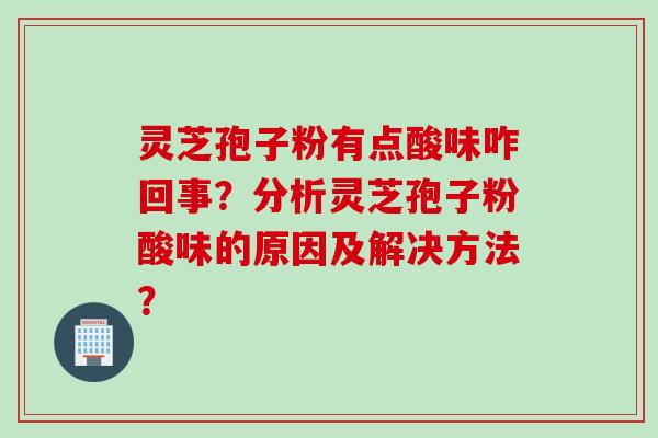 灵芝孢子粉有点酸味咋回事？分析灵芝孢子粉酸味的原因及解决方法？