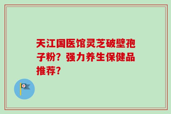 天江国医馆灵芝破壁孢子粉？强力养生保健品推荐？