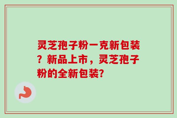 灵芝孢子粉一克新包装？新品上市，灵芝孢子粉的全新包装？