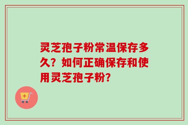 灵芝孢子粉常温保存多久？如何正确保存和使用灵芝孢子粉？