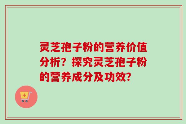 灵芝孢子粉的营养价值分析？探究灵芝孢子粉的营养成分及功效？