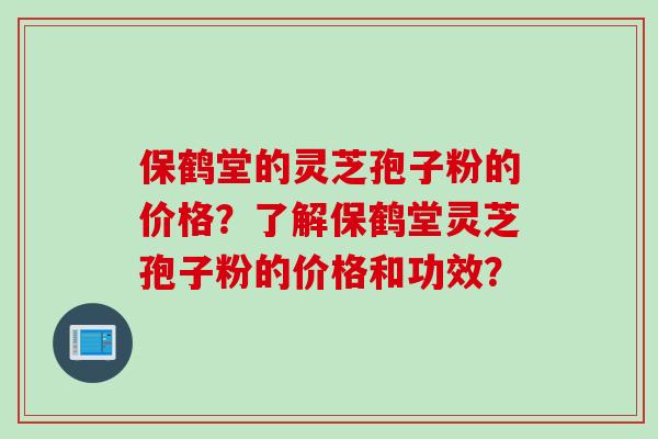 保鹤堂的灵芝孢子粉的价格？了解保鹤堂灵芝孢子粉的价格和功效？