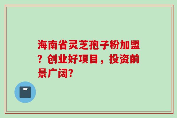 海南省灵芝孢子粉加盟？创业好项目，投资前景广阔？