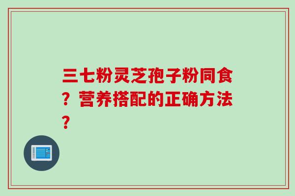三七粉灵芝孢子粉同食？营养搭配的正确方法？