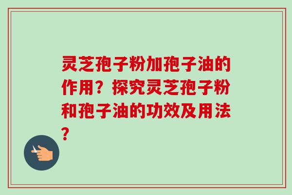 灵芝孢子粉加孢子油的作用？探究灵芝孢子粉和孢子油的功效及用法？