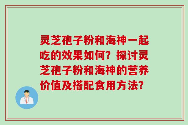 灵芝孢子粉和海神一起吃的效果如何？探讨灵芝孢子粉和海神的营养价值及搭配食用方法？