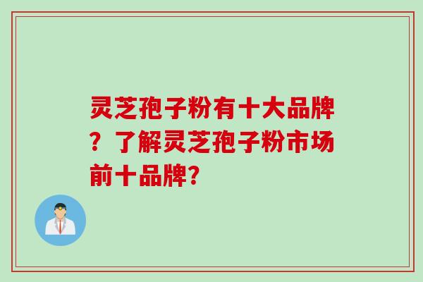 灵芝孢子粉有十大品牌？了解灵芝孢子粉市场前十品牌？