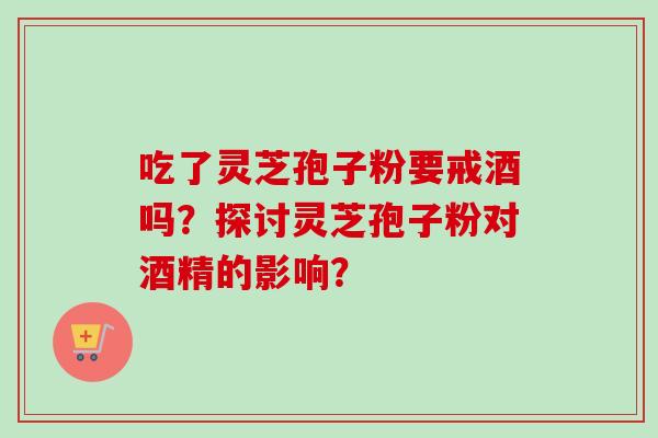 吃了灵芝孢子粉要戒酒吗？探讨灵芝孢子粉对酒精的影响？