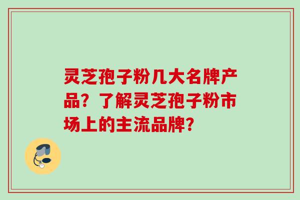 灵芝孢子粉几大名牌产品？了解灵芝孢子粉市场上的主流品牌？