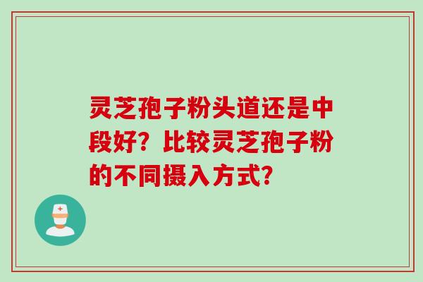 灵芝孢子粉头道还是中段好？比较灵芝孢子粉的不同摄入方式？
