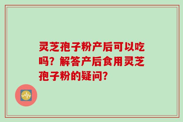 灵芝孢子粉产后可以吃吗?解答产后食用灵芝孢子粉的疑问? 灵芝孢子粉产后可以吃吗?解答产后食用灵芝孢子粉的疑问?