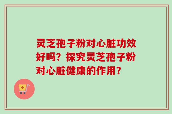 灵芝孢子粉对心脏功效好吗？探究灵芝孢子粉对心脏健康的作用？