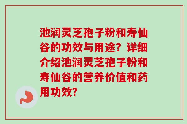 池润灵芝孢子粉和寿仙谷的功效与用途?详细介绍池润灵芝孢子粉和寿仙谷的营养价值和药用功效? 池润灵芝孢子粉和寿仙谷的功效与用途?详细介绍池润灵芝孢子粉和寿仙谷的营养价值和药用功效?