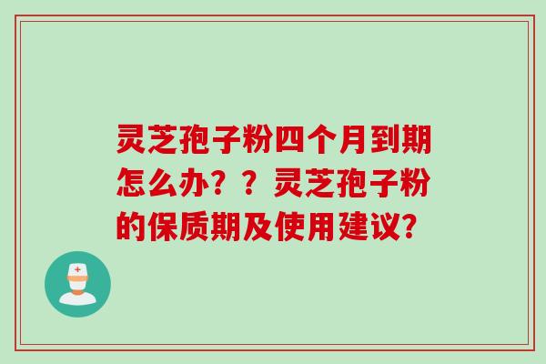 灵芝孢子粉四个月到期怎么办？？灵芝孢子粉的保质期及使用建议？