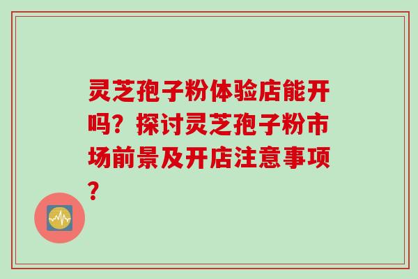 灵芝孢子粉体验店能开吗？探讨灵芝孢子粉市场前景及开店注意事项？