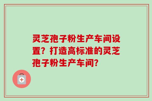 灵芝孢子粉生产车间设置?打造高标准的灵芝孢子粉生产车间? 灵芝孢子粉生产车间设置?打造高标准的灵芝孢子粉生产车间?