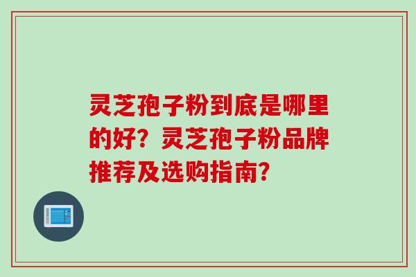 灵芝孢子粉到底是哪里的好？灵芝孢子粉品牌推荐及选购指南？