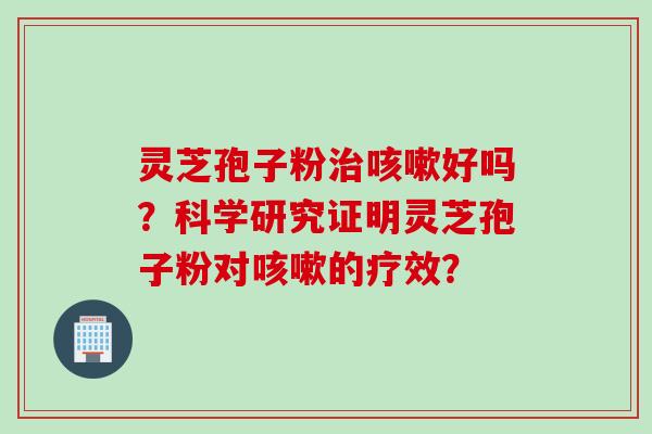 灵芝孢子粉治咳嗽好吗？科学研究证明灵芝孢子粉对咳嗽的疗效？