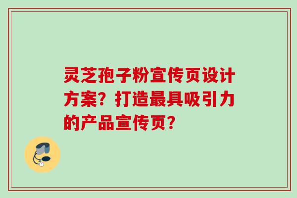 灵芝孢子粉宣传页设计方案？打造最具吸引力的产品宣传页？
