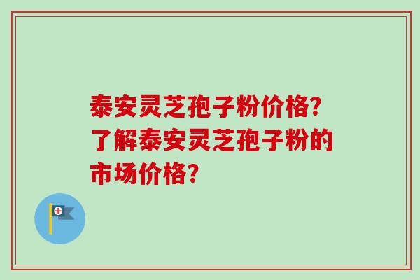 泰安灵芝孢子粉价格？了解泰安灵芝孢子粉的市场价格？