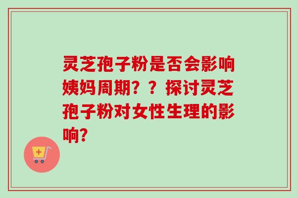 灵芝孢子粉是否会影响姨妈周期？？探讨灵芝孢子粉对女性生理的影响？