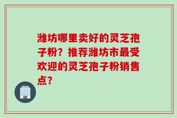 潍坊哪里卖好的灵芝孢子粉？推荐潍坊市最受欢迎的灵芝孢子粉销售点？