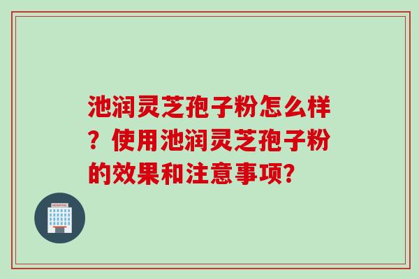 池润灵芝孢子粉怎么样？使用池润灵芝孢子粉的效果和注意事项？