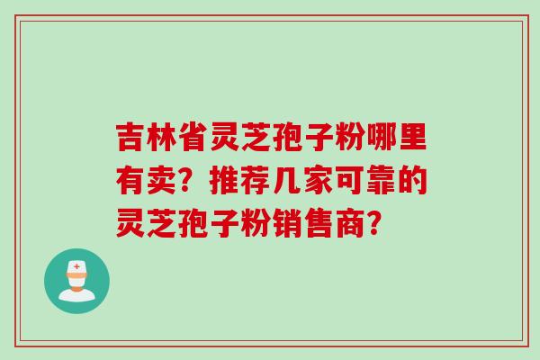 吉林省灵芝孢子粉哪里有卖？推荐几家可靠的灵芝孢子粉销售商？