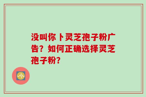 没叫你卜灵芝孢子粉广告？如何正确选择灵芝孢子粉？