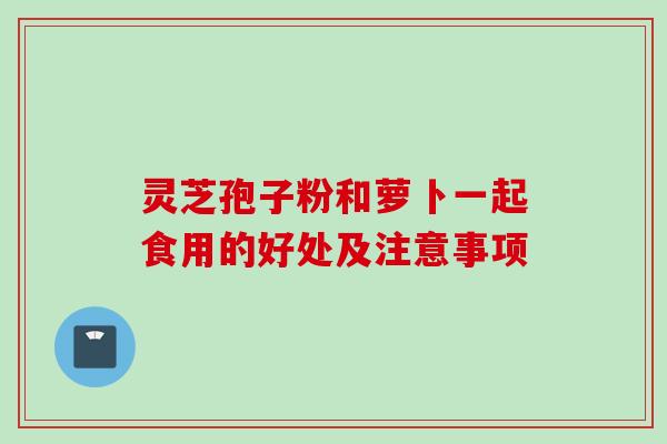 灵芝孢子粉和萝卜一起食用的好处及注意事项