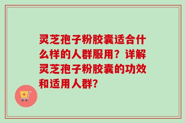 灵芝孢子粉胶囊适合什么样的人群服用？详解灵芝孢子粉胶囊的功效和适用人群？