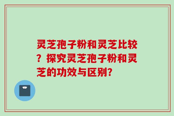 灵芝孢子粉和灵芝比较？探究灵芝孢子粉和灵芝的功效与区别？