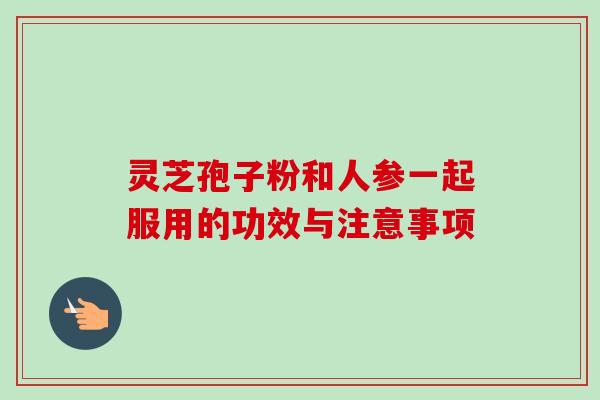 灵芝孢子粉和人参一起服用的功效与注意事项