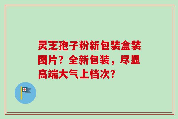 灵芝孢子粉新包装盒装图片？全新包装，尽显高端大气上档次？