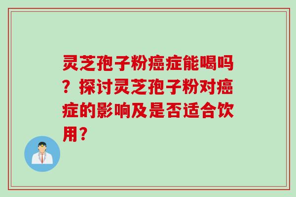 灵芝孢子粉癌症能喝吗？探讨灵芝孢子粉对癌症的影响及是否适合饮用？