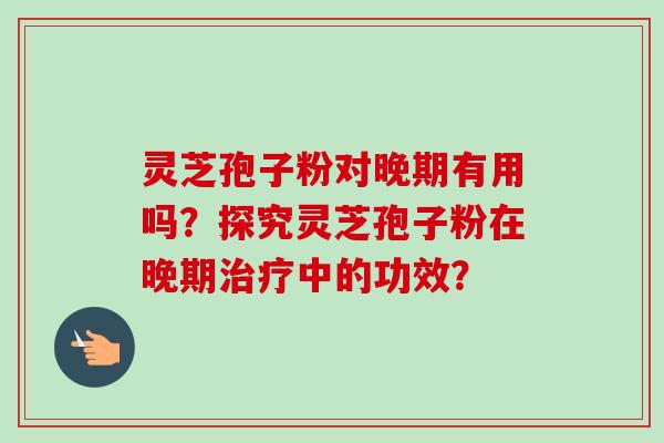 灵芝孢子粉对晚期有用吗？探究灵芝孢子粉在晚期治疗中的功效？