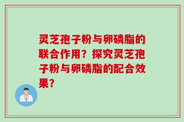 灵芝孢子粉与卵磷脂的联合作用？探究灵芝孢子粉与卵磷脂的配合效果？