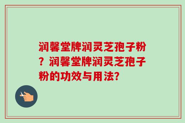 润馨堂牌润灵芝孢子粉?润馨堂牌润灵芝孢子粉的功效与用法? 润馨堂牌润灵芝孢子粉?润馨堂牌润灵芝孢子粉的功效与用法?