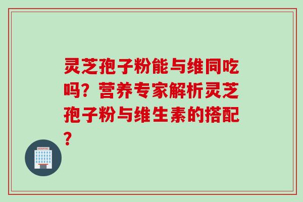 灵芝孢子粉能与维同吃吗？营养专家解析灵芝孢子粉与维生素的搭配？