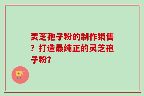 灵芝孢子粉的制作销售？打造最纯正的灵芝孢子粉？