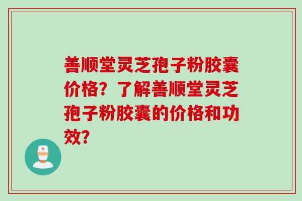 善顺堂灵芝孢子粉胶囊价格？了解善顺堂灵芝孢子粉胶囊的价格和功效？