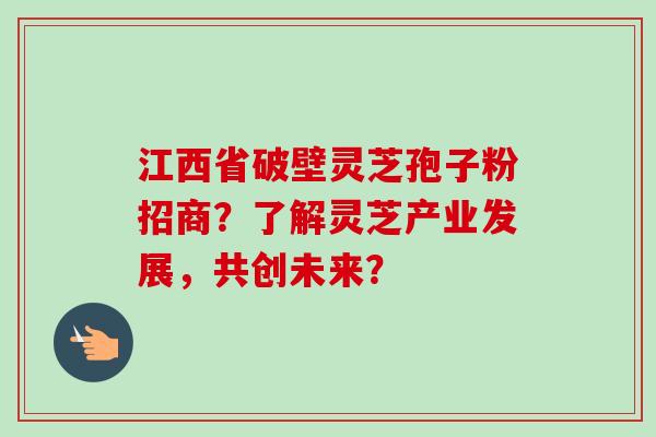 江西省破壁灵芝孢子粉招商？了解灵芝产业发展，共创未来？
