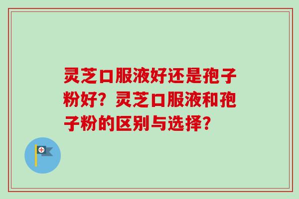 灵芝口服液好还是孢子粉好?灵芝口服液和孢子粉的区别与选择? 灵芝口服液好还是孢子粉好?灵芝口服液和孢子粉的区别与选择?