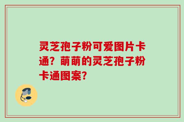 灵芝孢子粉可爱图片卡通？萌萌的灵芝孢子粉卡通图案？