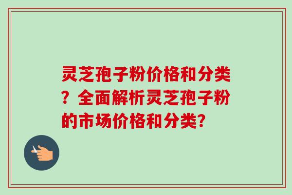 灵芝孢子粉价格和分类?全面解析灵芝孢子粉的市场价格和分类? 灵芝孢子粉价格和分类?全面解析灵芝孢子粉的市场价格和分类?