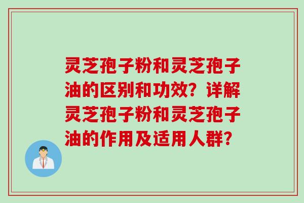 灵芝孢子粉和灵芝孢子油的区别和功效？详解灵芝孢子粉和灵芝孢子油的作用及适用人群？