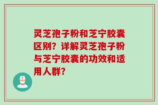 灵芝孢子粉和芝宁胶囊区别？详解灵芝孢子粉与芝宁胶囊的功效和适用人群？